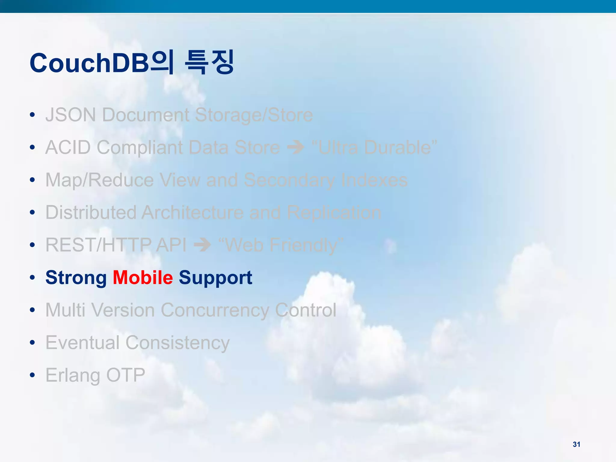 CouchDB의 특징
31
• JSON Document Storage/Store
• ACID Compliant Data Store  “Ultra Durable”
• Map/Reduce View and Secondary Indexes
• Distributed Architecture and Replication
• REST/HTTP API  “Web Friendly”
• Strong Mobile Support
• Multi Version Concurrency Control
• Eventual Consistency
• Erlang OTP
 