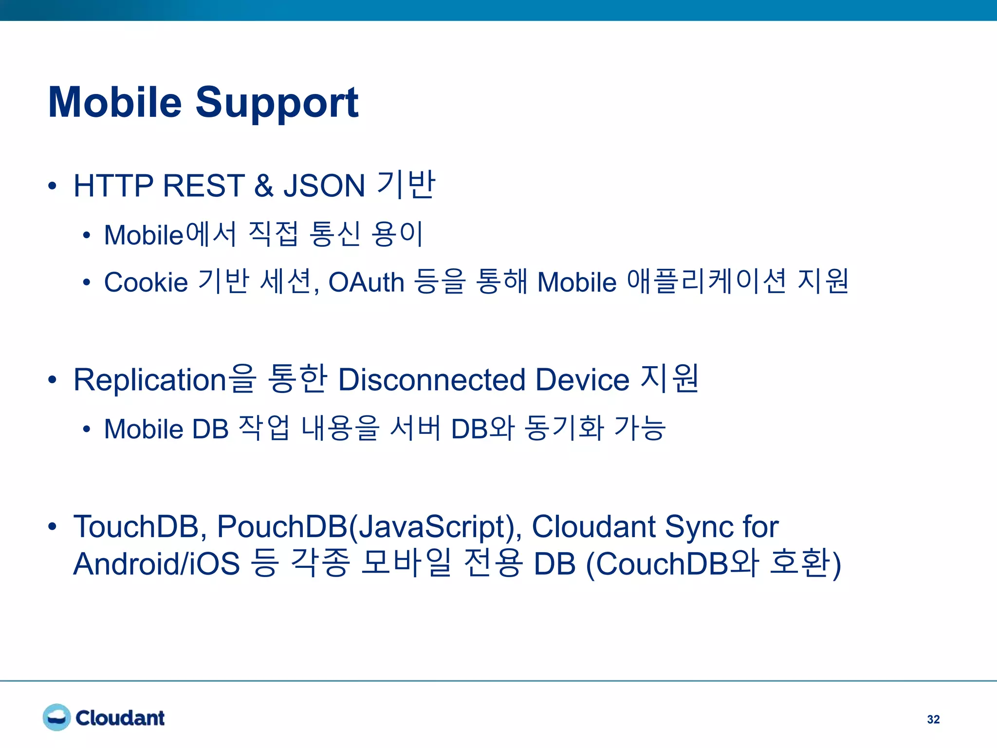 Mobile Support
32
• HTTP REST & JSON 기반
• Mobile에서 직접 통신 용이
• Cookie 기반 세션, OAuth 등을 통해 Mobile 애플리케이션 지원
• Replication을 통한 Disconnected Device 지원
• Mobile DB 작업 내용을 서버 DB와 동기화 가능
• TouchDB, PouchDB(JavaScript), Cloudant Sync for
Android/iOS 등 각종 모바일 전용 DB (CouchDB와 호환)
 