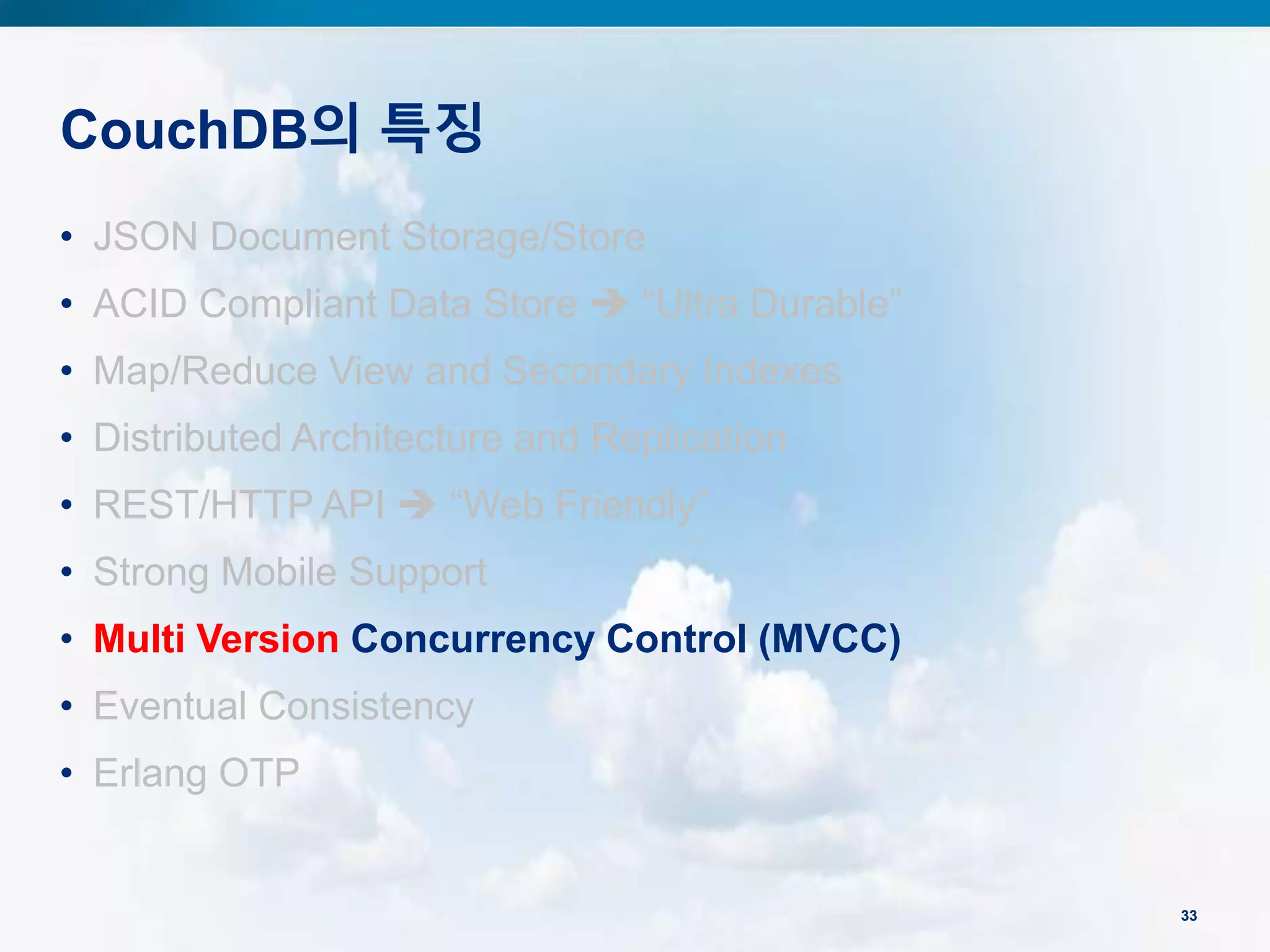 CouchDB의 특징
33
• JSON Document Storage/Store
• ACID Compliant Data Store  “Ultra Durable”
• Map/Reduce View and Secondary Indexes
• Distributed Architecture and Replication
• REST/HTTP API  “Web Friendly”
• Strong Mobile Support
• Multi Version Concurrency Control (MVCC)
• Eventual Consistency
• Erlang OTP
 