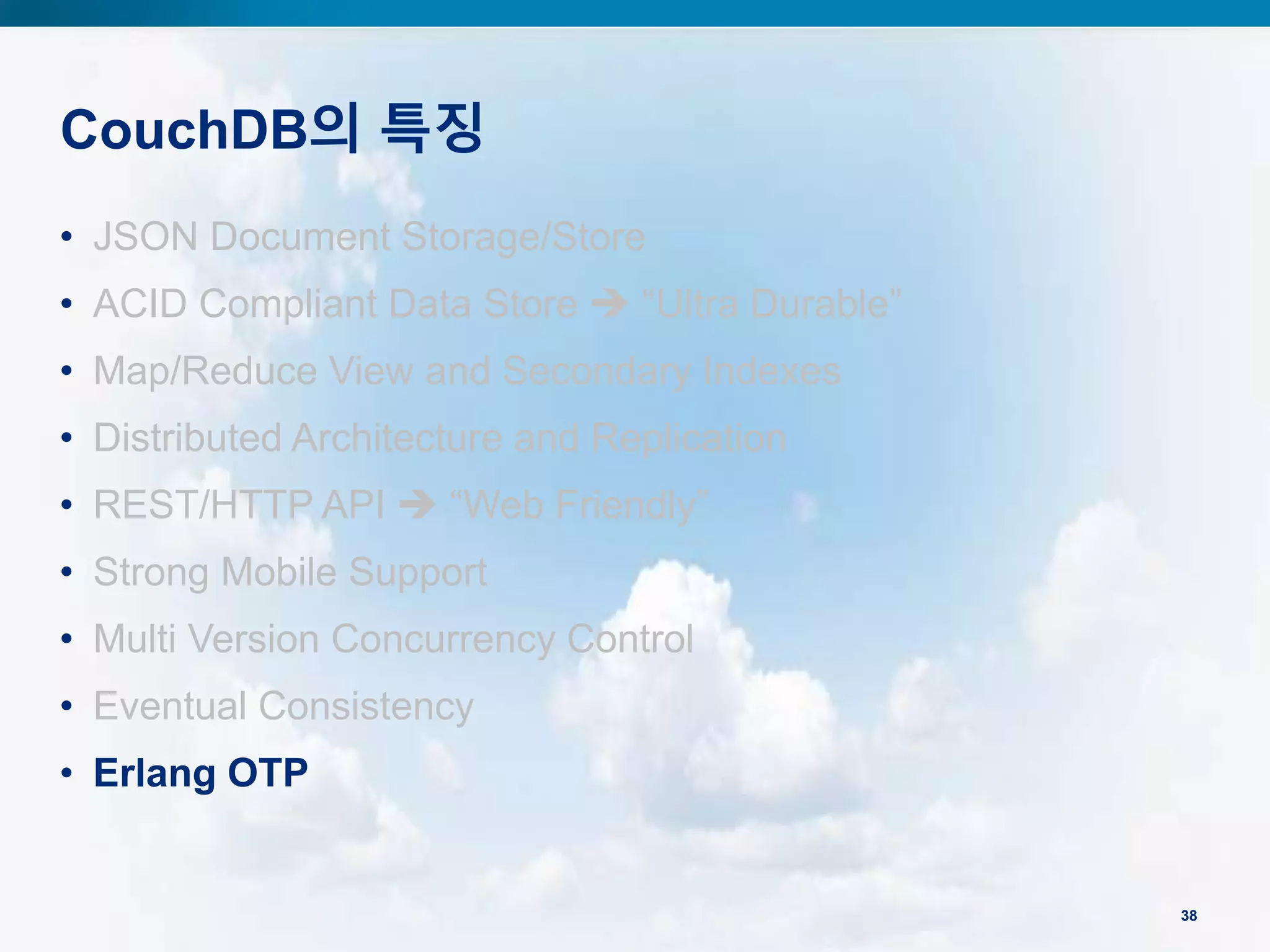 CouchDB의 특징
38
• JSON Document Storage/Store
• ACID Compliant Data Store  “Ultra Durable”
• Map/Reduce View and Secondary Indexes
• Distributed Architecture and Replication
• REST/HTTP API  “Web Friendly”
• Strong Mobile Support
• Multi Version Concurrency Control
• Eventual Consistency
• Erlang OTP
 