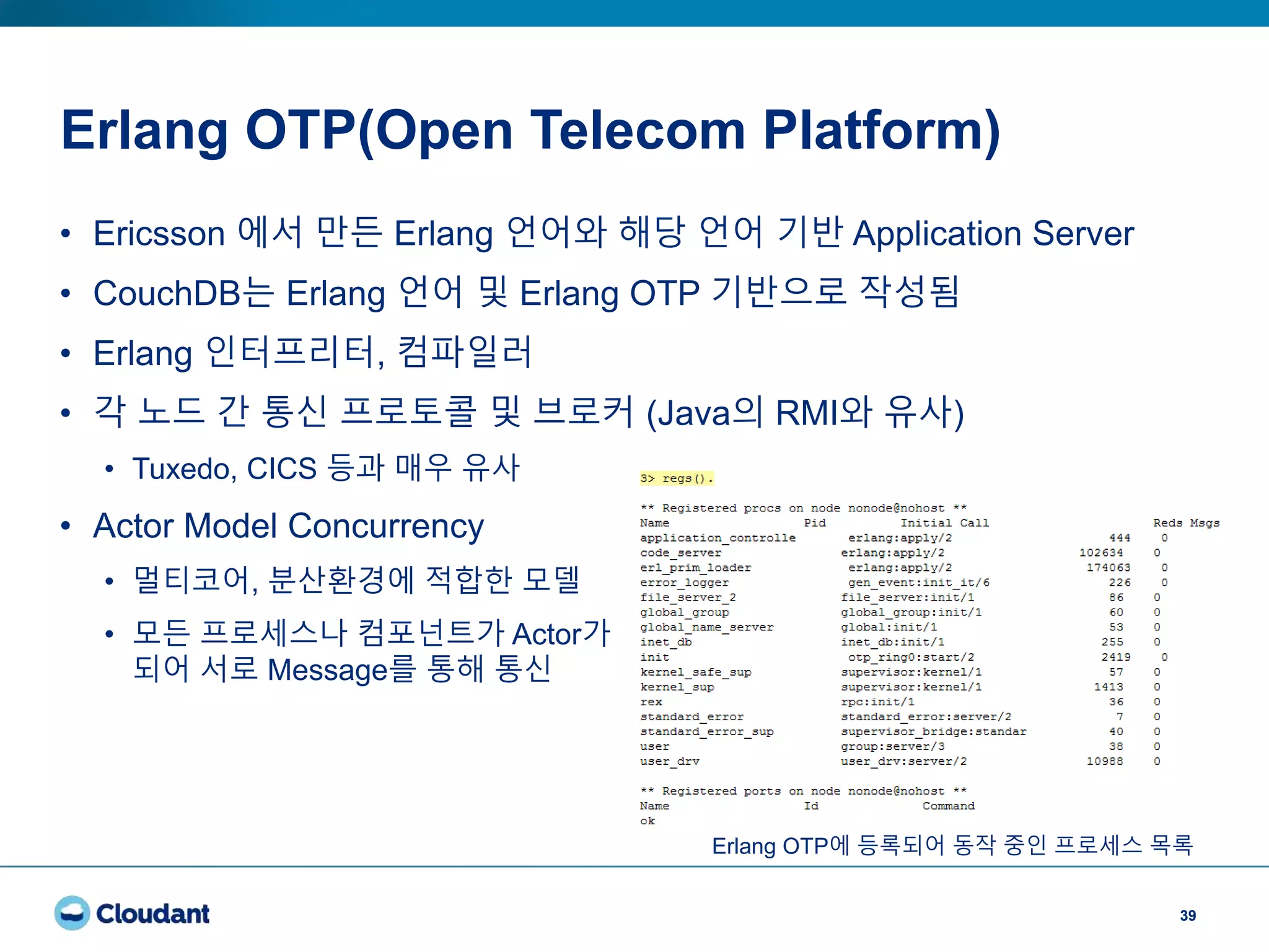 Erlang OTP(Open Telecom Platform)
39
• Ericsson 에서 만든 Erlang 언어와 해당 언어 기반 Application Server
• CouchDB는 Erlang 언어 및 Erlang OTP 기반으로 작성됨
• Erlang 인터프리터, 컴파일러
• 각 노드 간 통신 프로토콜 및 브로커 (Java의 RMI와 유사)
• Tuxedo, CICS 등과 매우 유사
• Actor Model Concurrency
• 멀티코어, 분산환경에 적합한 모델
• 모든 프로세스나 컴포넌트가 Actor가
되어 서로 Message를 통해 통신
Erlang OTP에 등록되어 동작 중인 프로세스 목록
 