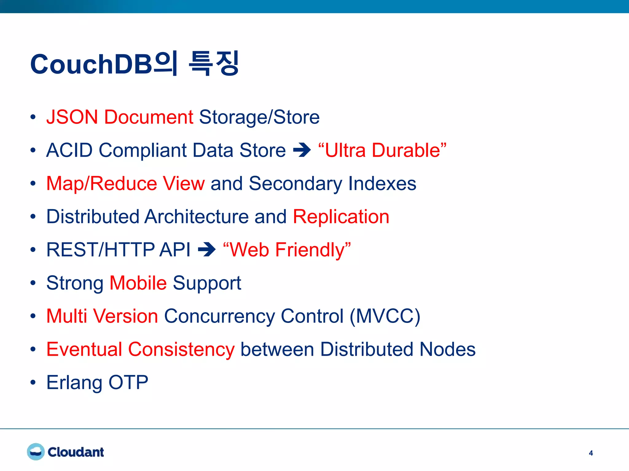 CouchDB의 특징
4
• JSON Document Storage/Store
• ACID Compliant Data Store  “Ultra Durable”
• Map/Reduce View and Secondary Indexes
• Distributed Architecture and Replication
• REST/HTTP API  “Web Friendly”
• Strong Mobile Support
• Multi Version Concurrency Control (MVCC)
• Eventual Consistency between Distributed Nodes
• Erlang OTP
 