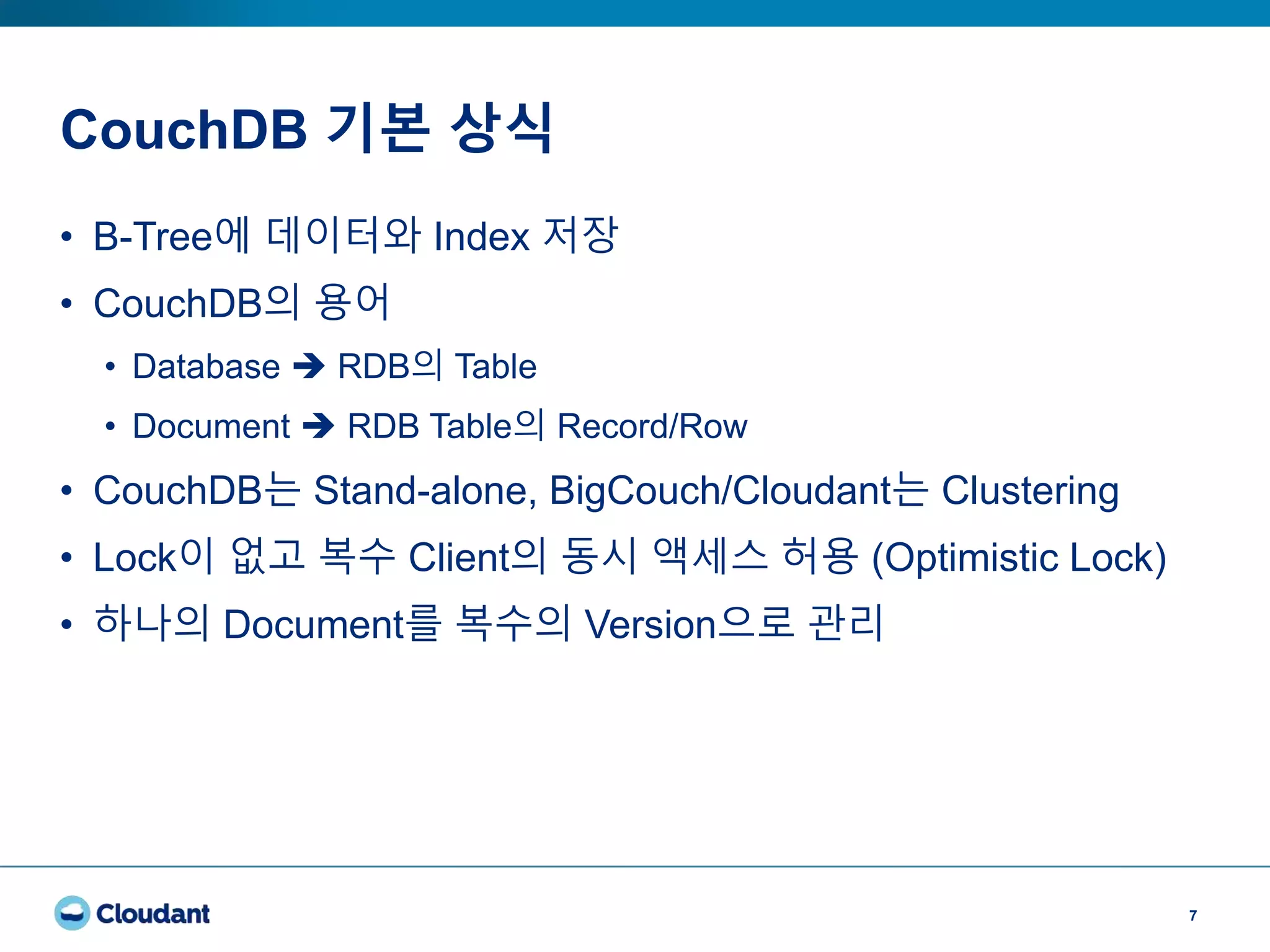 CouchDB 기본 상식
7
• B-Tree에 데이터와 Index 저장
• CouchDB의 용어
• Database  RDB의 Table
• Document  RDB Table의 Record/Row
• CouchDB는 Stand-alone, BigCouch/Cloudant는 Clustering
• Lock이 없고 복수 Client의 동시 액세스 허용 (Optimistic Lock)
• 하나의 Document를 복수의 Version으로 관리
 
