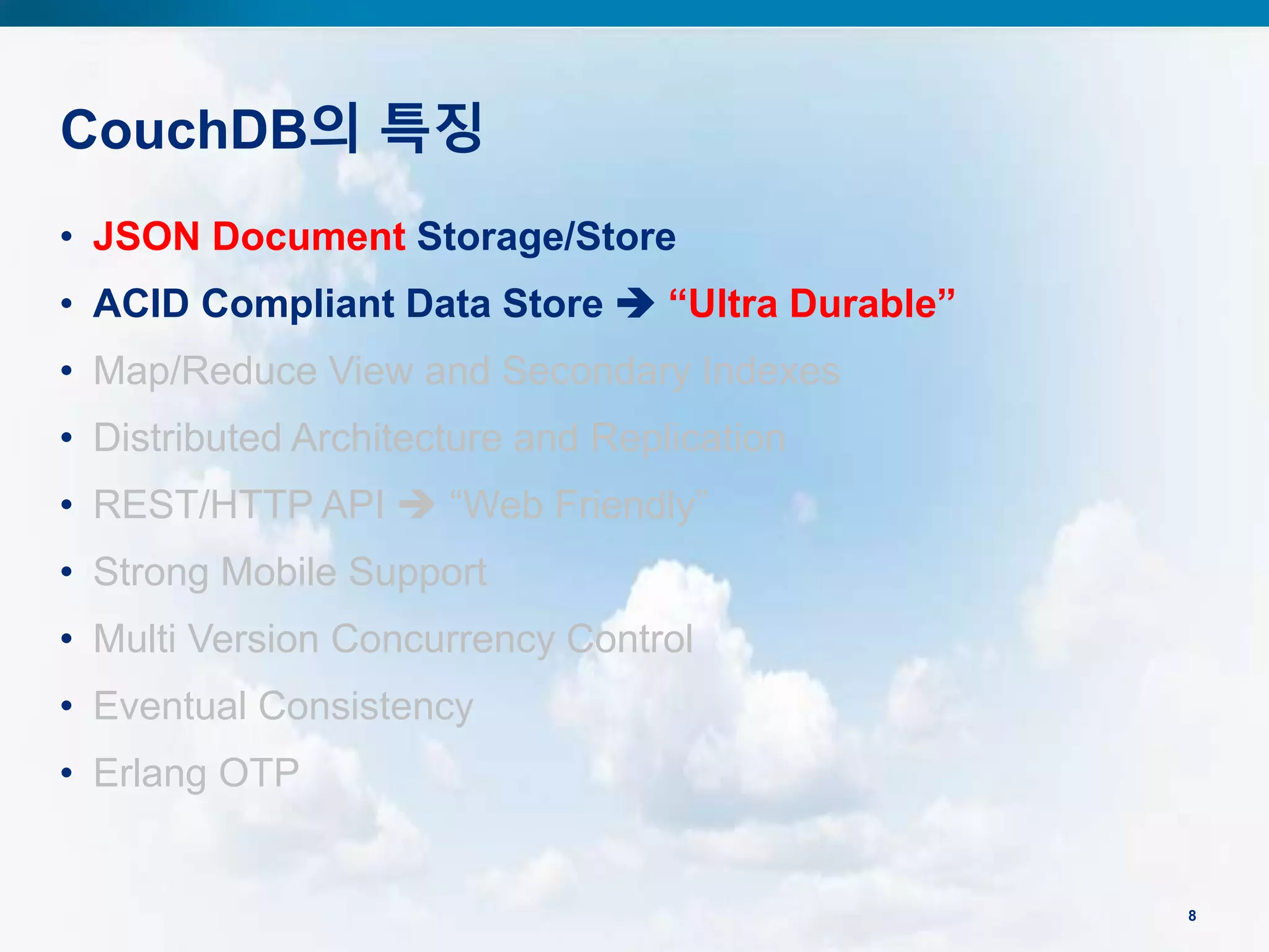 CouchDB의 특징
8
• JSON Document Storage/Store
• ACID Compliant Data Store  “Ultra Durable”
• Map/Reduce View and Secondary Indexes
• Distributed Architecture and Replication
• REST/HTTP API  “Web Friendly”
• Strong Mobile Support
• Multi Version Concurrency Control
• Eventual Consistency
• Erlang OTP
 