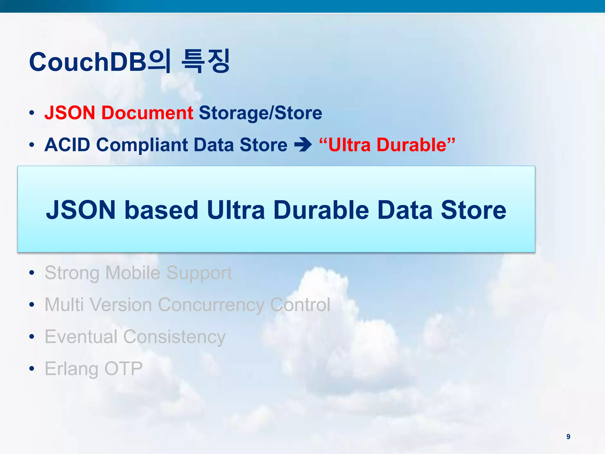 CouchDB의 특징
9
• JSON Document Storage/Store
• ACID Compliant Data Store  “Ultra Durable”
• Map/Reduce View and Secondary Indexes
• Distributed Architecture and Replication
• REST/HTTP API  “Web Friendly”
• Strong Mobile Support
• Multi Version Concurrency Control
• Eventual Consistency
• Erlang OTP
JSON based Ultra Durable Data Store
 