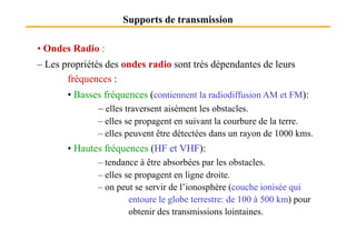 Supports de transmission
• Ondes Radio :
– Les propriétés des ondes radio sont très dépendantes de leurs
fréquences :
• Basses fréquences (contiennent la radiodiffusion AM et FM):
– elles traversent aisément les obstacles.
– elles se propagent en suivant la courbure de la terre.– elles se propagent en suivant la courbure de la terre.
– elles peuvent être détectées dans un rayon de 1000 kms.
• Hautes fréquences (HF et VHF):
– tendance à être absorbées par les obstacles.
– elles se propagent en ligne droite.
– on peut se servir de l’ionosphère (couche ionisée qui
entoure le globe terrestre: de 100 à 500 km) pour
obtenir des transmissions lointaines.
 