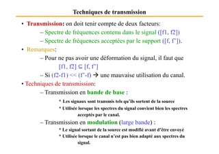 Techniques de transmission
• Transmission: on doit tenir compte de deux facteurs:
– Spectre de fréquences contenu dans le signal ([f1, f2])
– Spectre de fréquences acceptées par le support ([f, f’]).
• Remarques:
– Pour ne pas avoir une déformation du signal, il faut que
[f1, f2] ⊆ [f, f’]
– Si (f2-f1) << (f’-f) une mauvaise utilisation du canal.
⊆
– Si (f2-f1) << (f’-f) une mauvaise utilisation du canal.
• Techniques de transmission:
– Transmission en bande de base :
* Les signaux sont transmis tels qu’ils sortent de la source
* Utilisée lorsque les spectres du signal convient bien les spectres
acceptés par le canal.
– Transmission en modulation (large bande) :
* Le signal sortant de la source est modifié avant d’être envoyé
* Utilisée lorsque le canal n’est pas bien adapté aux spectres du
signal.
 
