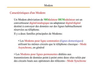 Modem
Caractéristiques d'un Modem:
Un Modem abréviation de MOdulateur DEModulateur est un
convertisseur digital/analogique ou adaptateur digital/digital
destiné à convoyer des données sur des lignes habituellement
réservées au téléphone.
Il y a deux familles principales de Modems:Il y a deux familles principales de Modems:
• Les Modems pour ligne commutées (lignes domestiques)
utilisant les mêmes circuits que le téléphone classique - Mode
Asynchrone, en général
• Les Modems pour lignes permanentes dédiées aux
transmissions de données point à point entre deux sites reliés par
des circuits loués aux opérateurs des télécoms - Mode Synchrone
 