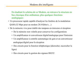 Modems dits intelligents
En étudiant le schéma de ce Modem, on retrouve la structure en
bus classique d'un ordinateur, plus quelques fonctions
analogiques:
• Un processeur rapide capable d'analyser les fenêtres de la modulation
QAM (32 Mips pour un modem 28.8 Kbits/s…)
• De la mémoire vive pour établir des tampons en émission et réception
• De la mémoire non volatile pour conserver les configurations
• Un amplificateur et convertisseur digital/analogique pour l'émission
• Un amplificateur à contrôle automatique de gain et un convertisseur
analogique/digital pour la réception
• Des circuits pour la fonction téléphonique (décrocher, raccrocher la
ligne)
• Des circuits pour la gestion des signaux RS232
 