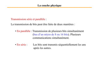 La couche physique
Transmission série et parallèle :
La transmission de bits peut être faite de deux manières :
• En parallèle : Transmission de plusieurs bits simultanément
(bus d’un micro de 8 ou 16 bits). Plusieurs(bus d’un micro de 8 ou 16 bits). Plusieurs
communications simultanément.
• En série : Les bits sont transmis séquentiellement les uns
après les autres.
 