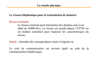 La couche physique
Le réseau téléphonique pour la transmission de données:
Réseau commuté :
Le réseau commuté peut transmettre des données mais à un
débit de 56000 bit/s. Le réseau est accédé depuis l’ETTD via
un modem normalisé pour respecter les caractéristiques du
réseau.réseau.
Intérêt : Atteindre des correspondants situés n’importe où.
Le coût de communication est environ égale au coût de la
communication téléphonique.
 