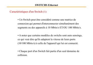 SWITCHS Ethernet
Caractéristiques d'un Switch (1):
• Un Switch peut être considéré comme une matrice de
connexion qui permet d'interconnecter simultanément des
segments ou des appareils à 10 Mbits/s ET/OU 100 Mbits/s.
• A noter que certains modèles de switchs sont auto sensings,
ce qui veut dire qu'ils adaptent la vitesse de leurs ports
(10/100 Mbits/s) à celle de l'appareil qui lui est connecté.
• Chaque port d'un Switch fait partie d'un seul domaine de
collision.
 