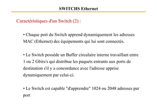SWITCHS Ethernet
Caractéristiques d'un Switch (2) :
• Chaque port du Switch apprend dynamiquement les adresses
MAC (Ethernet) des équipements qui lui sont connectés.
• Le Switch possède un Buffer circulaire interne travaillant entre• Le Switch possède un Buffer circulaire interne travaillant entre
1 ou 2 Gbits/s qui distribue les paquets entrants aux ports de
destination s'il y a concordance avec l'adresse apprise
dynamiquement par celui-ci.
• Le Switch est capable "d'apprendre" 1024 ou 2048 adresses par
port
 