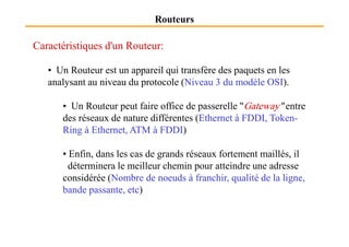 Routeurs
Caractéristiques d'un Routeur:
• Un Routeur est un appareil qui transfère des paquets en les
analysant au niveau du protocole (Niveau 3 du modèle OSI).
• Un Routeur peut faire office de passerelle "Gateway" entre
des réseaux de nature différentes (Ethernet à FDDI, Token-
Ring à Ethernet, ATM à FDDI)
• Enfin, dans les cas de grands réseaux fortement maillés, il
déterminera le meilleur chemin pour atteindre une adresse
considérée (Nombre de noeuds à franchir, qualité de la ligne,
bande passante, etc)
 