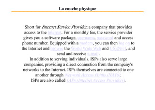 La couche physique
Short for Internet Service Provider, a company that provides
access to the Internet. For a monthly fee, the service provider
gives you a software package, username, password and access
phone number. Equipped with a modem, you can then log on to
the Internet and browse the World Wide Web and USENET, and
send and receive e-mail.send and receive e-mail.
In addition to serving individuals, ISPs also serve large
companies, providing a direct connection from the company's
networks to the Internet. ISPs themselves are connected to one
another through Network Access Points (NAPs).
ISPs are also called IAPs (Internet Access Providers).
 