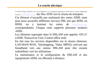 La couche physique
Le DSLAM (Digital Subscriber Line Access Multiplexer) est un équipement généralement installé dans les centraux téléphoniques
assurant le multiplexage des flux ATM vers le réseau de transport.
Cet élément n’accueille pas seulement des cartes ADSL mais
peut aussi accueillir différents services DSL tels que SDSL ou
HDSL en y insérant les cartes de multiplexage
correspondantes. Chaque carte supporte plusieurs modems
ADSL.
Les éléments regroupés dans le DSLAM sont appelés ATU-CLes éléments regroupés dans le DSLAM sont appelés ATU-C
(ADSL Transceiver Unit, Central office end).
En fait tous les services disponibles sur le réseau (Internet,
LAN-MAN-WAN, Teleshopping, Video MPEG) arrivent par
broadband vers une station DSLAM pour être ensuite
redistribués vers les utilisateurs.
La maintenance et la configuration du DSLAM et des
équipements ADSL est effectuée à distance.
 