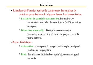 Limitations
• L’analyse de Fourrier permet de comprendre les origines de
certaines perturbations de signaux durant leur transmission.
* Limitation du canal de transmission: incapable de
transmettre toutes les harmoniques déformation
du signal.
* Distorsion temporelle: Toutes les composantes
harmoniques d’un signal ne se propagent pas à la
même vitesse.
• Autres limitations
* Atténuation: correspond à une perte d’énergie du signal
pendant sa propagation.
* Bruit: des signaux indésirables qui s’ajoutent au signal
transmis.
 