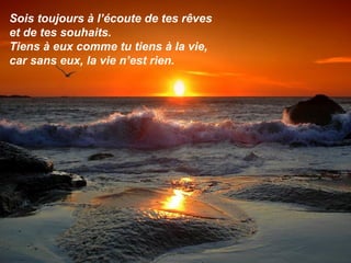 Sois toujours à l’écoute de tes rêves
et de tes souhaits.
Tiens à eux comme tu tiens à la vie,
car sans eux, la vie n’est rien.
 