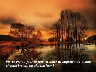 Vis ta vie au jour le jour et ainsi tu apprécieras mieux
chaque instant de chaque jour !
 