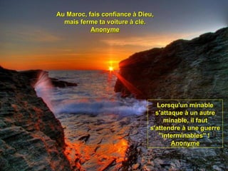 Au Maroc, fais confiance à Dieu,Au Maroc, fais confiance à Dieu,
mais ferme ta voiture à clé.mais ferme ta voiture à clé.
AnonymeAnonyme
Lorsqu'un minableLorsqu'un minable
s'attaque à un autres'attaque à un autre
minable, il fautminable, il faut
s'attendre à une guerres'attendre à une guerre
''interminables" !''interminables" !
AnonymeAnonyme
 