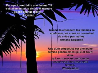 Pourquoi contredire une femme ? IlPourquoi contredire une femme ? Il
est tellement plus simple d'attendreest tellement plus simple d'attendre
qu'elle change d'avis...qu'elle change d'avis...
FeydeauFeydeau
Quand ils entendent les femmes seQuand ils entendent les femmes se
confesser, les curés se consolentconfesser, les curés se consolent
de n’être pas mariés.de n’être pas mariés.
Armand SalacroixArmand Salacroix
Une auto-stoppeuse est une jeuneUne auto-stoppeuse est une jeune
femme généralement jolie et courtfemme généralement jolie et court
vêtuevêtue
qui se trouve sur votre routequi se trouve sur votre route
quand vous êtes avec votrequand vous êtes avec votre
femme.femme.
Woody AllenWoody Allen
 