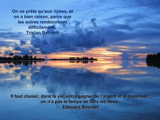 On ne prête qu'aux riches, et
on a bien raison, parce que
les autres remboursent
difficilement.
Tristan Bernard
Il faut choisir, dans la vie, entre gagner de l'argent et le dépenser;Il faut choisir, dans la vie, entre gagner de l'argent et le dépenser;
on n'a pas le temps de faire les deux.on n'a pas le temps de faire les deux.
Edouard BourdetEdouard Bourdet
 