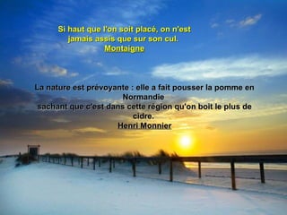 Si haut que l'on soit placé, on n'estSi haut que l'on soit placé, on n'est
jamais assis que sur son cul.jamais assis que sur son cul.
MontaigneMontaigne
La nature est prévoyante : elle a fait pousser la pomme enLa nature est prévoyante : elle a fait pousser la pomme en
NormandieNormandie
sachant que c'est dans cette région qu'on boit le plus desachant que c'est dans cette région qu'on boit le plus de
cidre.cidre.
Henri MonnierHenri Monnier
 