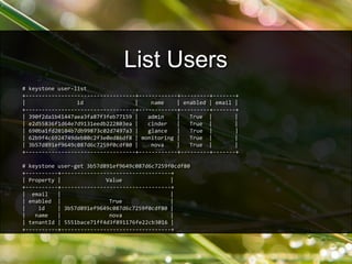 # keystone user-list
+----------------------------------+------------+---------+-------+
| id | name | enabled | email |
+----------------------------------+------------+---------+-------+
| 390f2da1b41447aea3fa87f3feb77159 | admin | True | |
| e2d55836f1d64e7d9131eedb222803ea | cinder | True | |
| 690ba1fd20104b7db99873c02d7497a3 | glance | True | |
| 62b9f4c6924749deb80c2f3e0ed86df8 | monitoring | True | |
| 3b57d891ef9649c087d6c7259f0cdf80 | nova | True | |
+----------------------------------+------------+---------+-------+
# keystone user-get 3b57d891ef9649c087d6c7259f0cdf80
+----------+----------------------------------+
| Property | Value |
+----------+----------------------------------+
| email | |
| enabled | True |
| id | 3b57d891ef9649c087d6c7259f0cdf80 |
| name | nova |
| tenantId | 5551bace71ff4d3f891176fe22cb3016 |
+----------+----------------------------------+
List Users
 