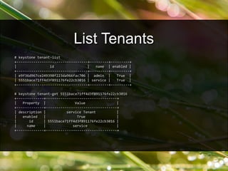 # keystone tenant-list
+----------------------------------+---------+---------+
| id | name | enabled |
+----------------------------------+---------+---------+
| e9f36d967ce249398f223da966fac706 | admin | True |
| 5551bace71ff4d3f891176fe22cb3016 | service | True |
+----------------------------------+---------+---------+
# keystone tenant-get 5551bace71ff4d3f891176fe22cb3016
+-------------+----------------------------------+
| Property | Value |
+-------------+----------------------------------+
| description | service Tenant |
| enabled | True |
| id | 5551bace71ff4d3f891176fe22cb3016 |
| name | service |
+-------------+----------------------------------+
List Tenants
 