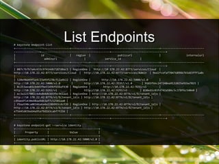 # keystone endpoint-list
+----------------------------------+-----------+-------------------------------------------+---------------------------
----------------+-------------------------------------------+----------------------------------+
| id | region | publicurl | internalurl
| adminurl | service_id |
+----------------------------------+-----------+-------------------------------------------+---------------------------
----------------+-------------------------------------------+----------------------------------+
| 087c7b7b7a4c433c97414db7187d0ac1 | RegionOne | http://10.178.22.42:8773/services/Cloud |
http://10.178.22.42:8773/services/Cloud | http://10.178.22.42:8773/services/Admin | 9ed2fcefaf70476896b7b5dd3fff1a8c
|
| 520e98d49f5e4c23a93f278cf12a4b22 | RegionOne | http://10.178.22.42:5000/v2.0 |
http://10.178.22.42:5000/v2.0 | http://10.178.22.42:35357/v2.0 | 9103fbbc247248ea9132025e91ba7025 |
| 8c253aea03cb445fbe5549bf65baf430 | RegionOne | http://10.178.22.42:9292/v1 |
http://10.178.22.42:9292/v1 | http://10.178.22.42:9292/v1 | 830ed2c03fd742a586c5c378f6c540e0 |
| ec3a2237002c4dbdb4db365fbc961aa1 | RegionOne | http://10.178.22.42:8776/v1/%(tenant_id)s |
http://10.178.22.42:8776/v1/%(tenant_id)s | http://10.178.22.42:8776/v1/%(tenant_id)s |
cd9aedf1430e48aa9d63af7c52581aa0 |
| f9aa590ca08346a6a4a228b993cdcf39 | RegionOne | http://10.178.22.42:8774/v2/%(tenant_id)s |
http://10.178.22.42:8774/v2/%(tenant_id)s | http://10.178.22.42:8774/v2/%(tenant_id)s |
e75645d65beb4a95a79d1b3cabf7f256 |
+----------------------------------+-----------+-------------------------------------------+---------------------------
----------------+-------------------------------------------+----------------------------------+
# keystone endpoint-get --service identity
+--------------------+-------------------------------+
| Property | Value |
+--------------------+-------------------------------+
| identity.publicURL | http://10.178.22.42:5000/v2.0 |
+--------------------+-------------------------------+
List Endpoints
 