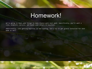 We’re going to need some things to make Glance work next week. Specifically, you’ll want a
role, endpoint, service, and maybe some others in keystone.
Additionally, like getting keystone up and running, let’s try to get glance installed for next
week as well.
Homework!
 