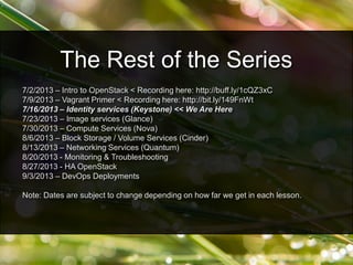 7/2/2013 – Intro to OpenStack < Recording here: http://buff.ly/1cQZ3xC
7/9/2013 – Vagrant Primer < Recording here: http://bit.ly/149FnWt
7/16/2013 – Identity services (Keystone) << We Are Here
7/23/2013 – Image services (Glance)
7/30/2013 – Compute Services (Nova)
8/6/2013 – Block Storage / Volume Services (Cinder)
8/13/2013 – Networking Services (Quantum)
8/20/2013 - Monitoring & Troubleshooting
8/27/2013 - HA OpenStack
9/3/2013 – DevOps Deployments
Note: Dates are subject to change depending on how far we get in each lesson.
The Rest of the Series
 