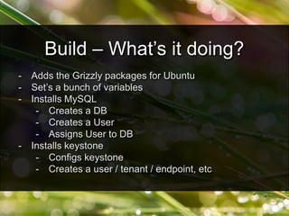 - Adds the Grizzly packages for Ubuntu
- Set’s a bunch of variables
- Installs MySQL
- Creates a DB
- Creates a User
- Assigns User to DB
- Installs keystone
- Configs keystone
- Creates a user / tenant / endpoint, etc
Build – What’s it doing?
 