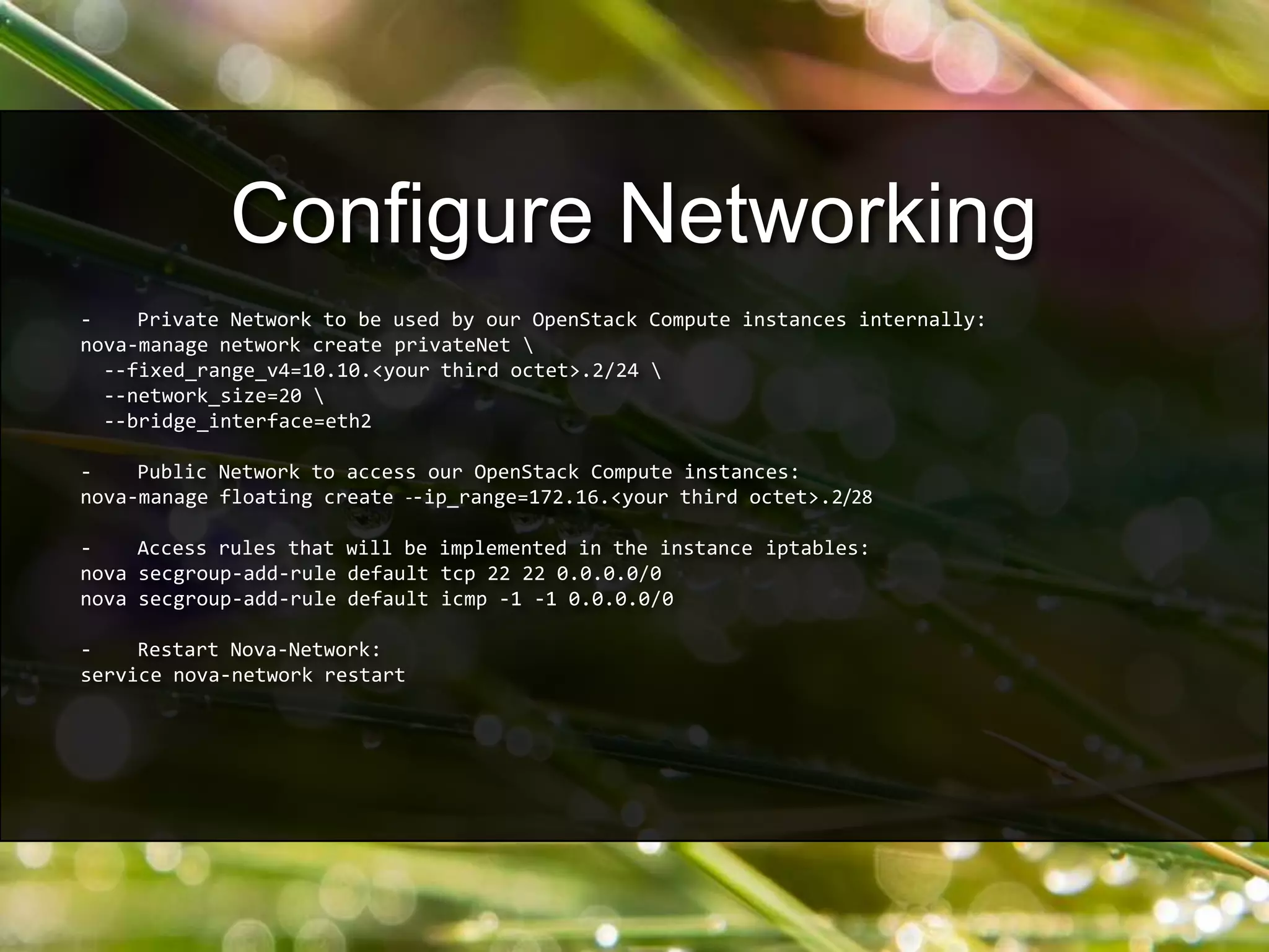 - Private Network to be used by our OpenStack Compute instances internally:
nova-manage network create privateNet 
--fixed_range_v4=10.10.<your third octet>.2/24 
--network_size=20 
--bridge_interface=eth2
- Public Network to access our OpenStack Compute instances:
nova-manage floating create --ip_range=172.16.<your third octet>.2/28
- Access rules that will be implemented in the instance iptables:
nova secgroup-add-rule default tcp 22 22 0.0.0.0/0
nova secgroup-add-rule default icmp -1 -1 0.0.0.0/0
- Restart Nova-Network:
service nova-network restart
Configure Networking
 