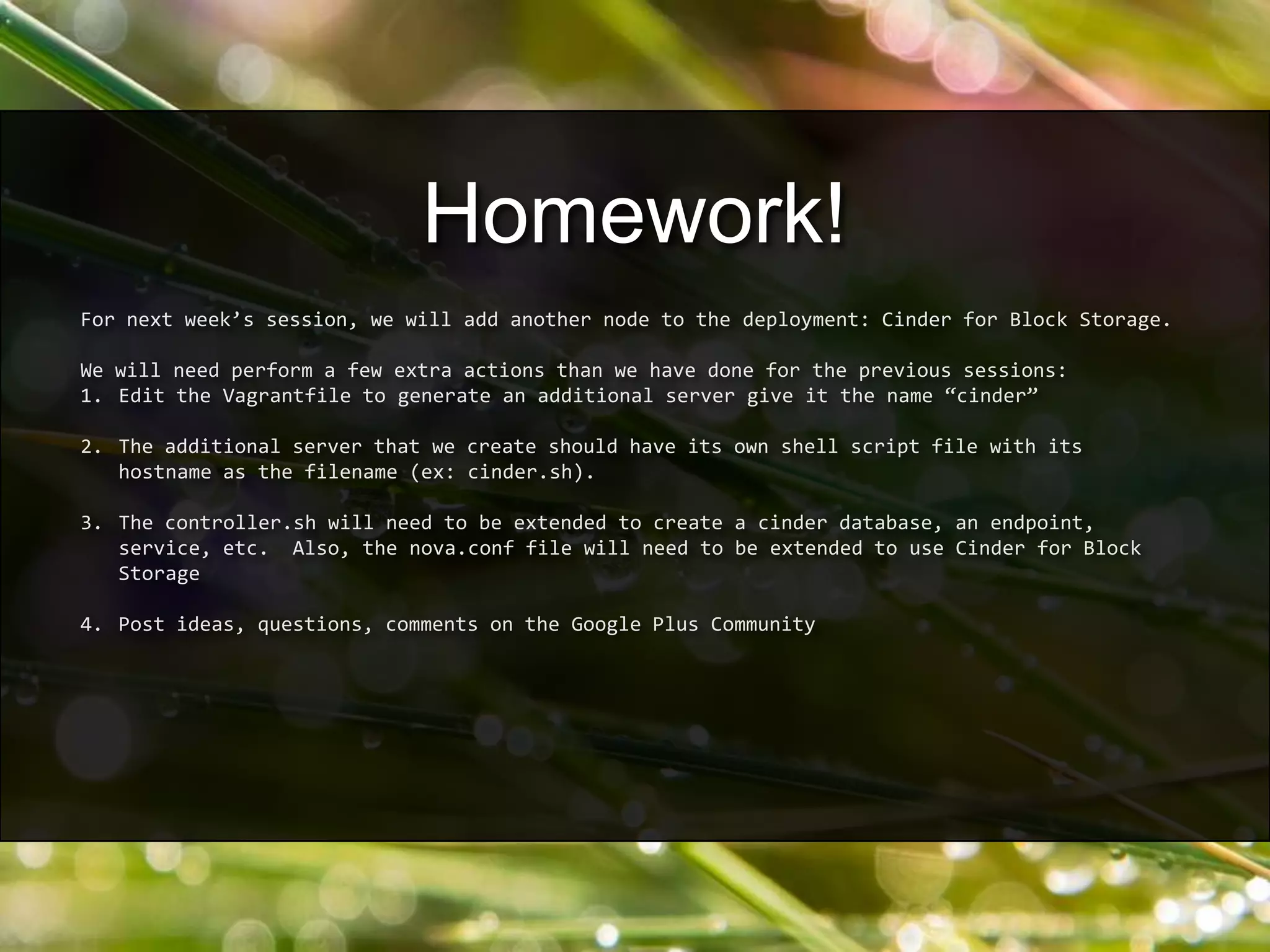 For next week’s session, we will add another node to the deployment: Cinder for Block Storage.
We will need perform a few extra actions than we have done for the previous sessions:
1. Edit the Vagrantfile to generate an additional server give it the name “cinder”
2. The additional server that we create should have its own shell script file with its
hostname as the filename (ex: cinder.sh).
3. The controller.sh will need to be extended to create a cinder database, an endpoint,
service, etc. Also, the nova.conf file will need to be extended to use Cinder for Block
Storage
4. Post ideas, questions, comments on the Google Plus Community
Homework!
 