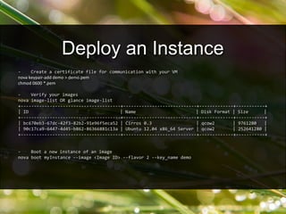 - Create a certificate file for communication with your VM
nova keypair-add demo > demo.pem
chmod 0600 *.pem
- Verify your images
nova image-list OR glance image-list
+--------------------------------------+----------------------------+-------------+-----------+
| ID | Name | Disk Format | Size |
+--------------------------------------+----------------------------+-------------+-----------+
| bc670eb3-67dc-42f3-82b2-91e96f5eca52 | Cirros 0.3 | qcow2 | 9761280 |
| 90c17ca9-6447-4d45-b862-86366881c13a | Ubuntu 12.04 x86_64 Server | qcow2 | 252641280 |
+--------------------------------------+----------------------------+-------------+-----------+
- Boot a new instance of an image
nova boot myInstance --image <Image ID> --flavor 2 --key_name demo
Deploy an Instance
 