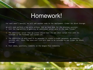For next week’s session, we will add another node to the deployment: Cinder for Block Storage.
We will need perform a few extra actions than we have done for the previous sessions:
1. Edit the Vagrantfile to generate an additional server give it the name “cinder”
2. The additional server that we create should have its own shell script file with its
hostname as the filename (ex: cinder.sh).
3. The controller.sh will need to be extended to create a cinder database, an endpoint,
service, etc. Also, the nova.conf file will need to be extended to use Cinder for Block
Storage
4. Post ideas, questions, comments on the Google Plus Community
Homework!
 