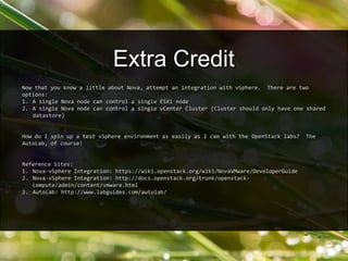 Now that you know a little about Nova, attempt an integration with vSphere. There are two
options:
1. A single Nova node can control a single ESXi node
2. A single Nova node can control a single vCenter Cluster (Cluster should only have one shared
datastore)
How do I spin up a test vSphere environment as easily as I can with the OpenStack labs? The
AutoLab, of course!
Reference Sites:
1. Nova-vSphere Integration: https://wiki.openstack.org/wiki/NovaVMware/DeveloperGuide
2. Nova-vSphere Integration: http://docs.openstack.org/trunk/openstack-
compute/admin/content/vmware.html
3. AutoLab: http://www.labguides.com/autolab/
Extra Credit
 