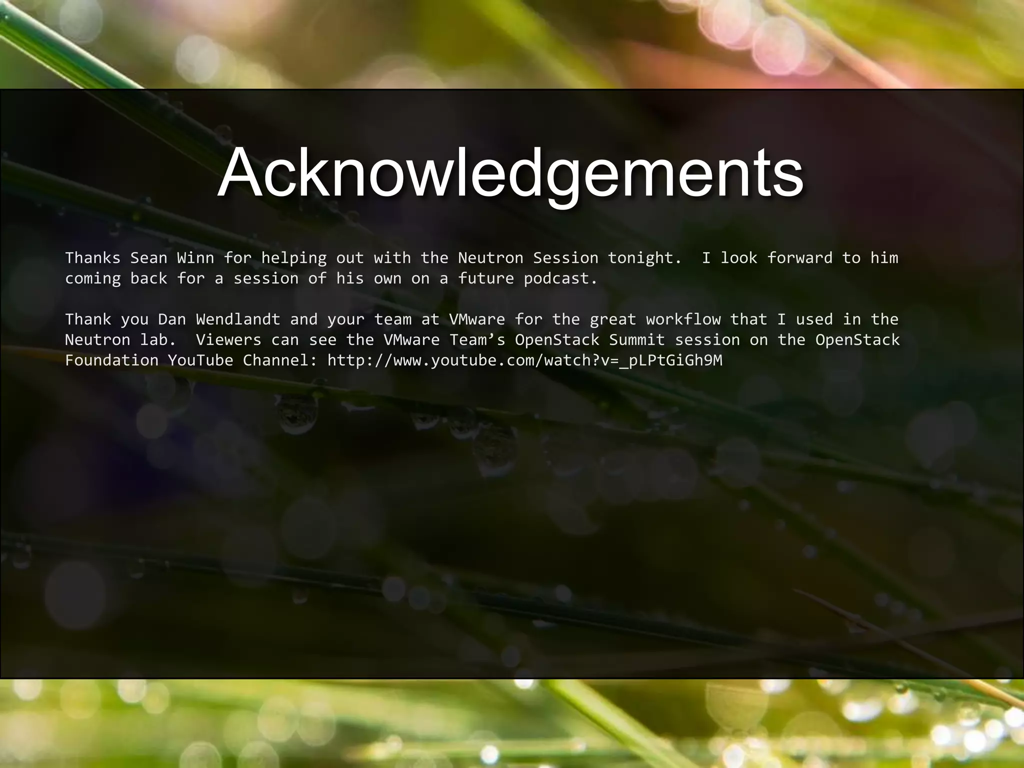 Thanks Sean Winn for helping out with the Neutron Session tonight. I look forward to him
coming back for a session of his own on a future podcast.
Thank you Dan Wendlandt and your team at VMware for the great workflow that I used in the
Neutron lab. Viewers can see the VMware Team’s OpenStack Summit session on the OpenStack
Foundation YouTube Channel: http://www.youtube.com/watch?v=_pLPtGiGh9M
Acknowledgements
 
