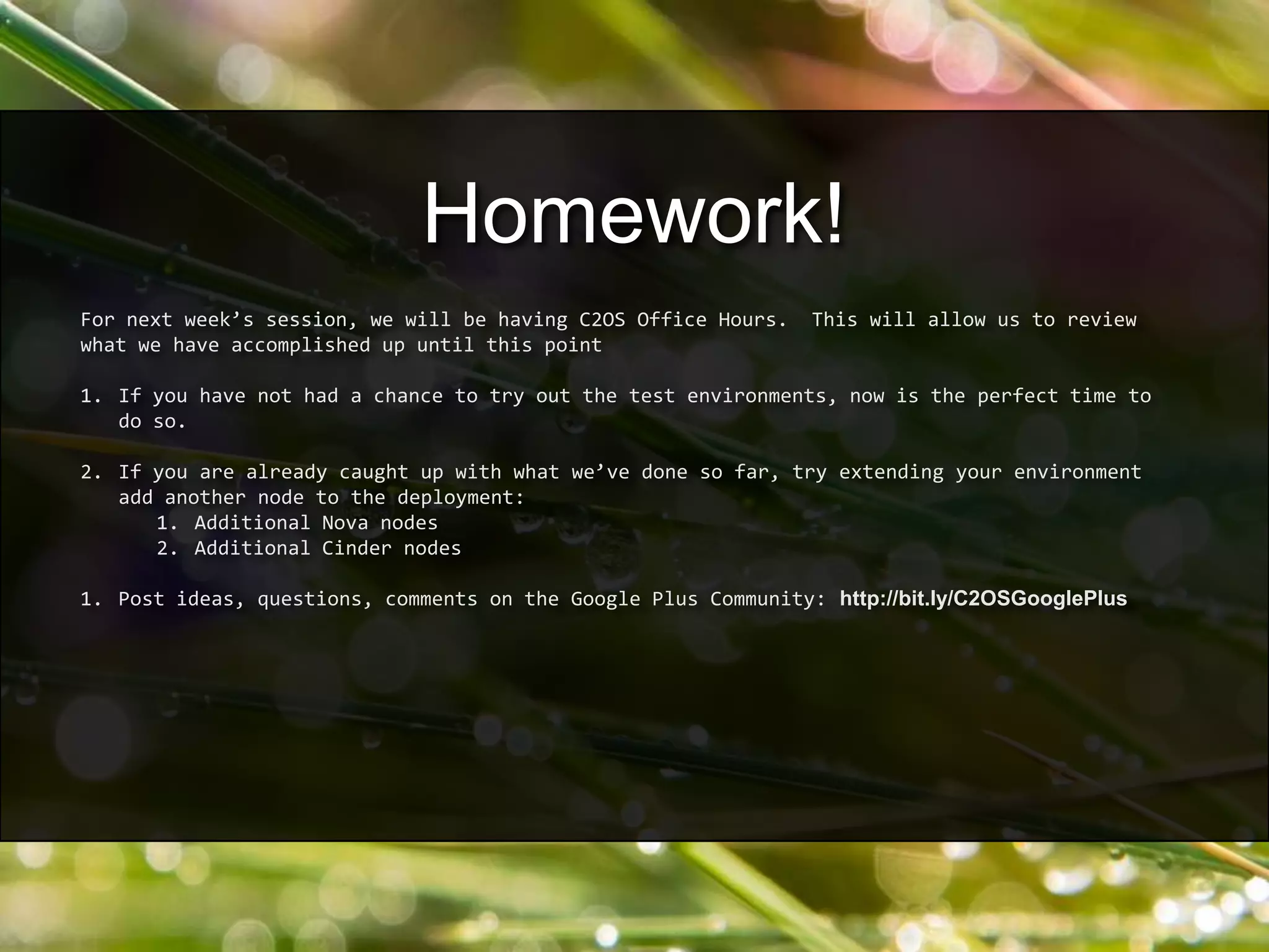 For next week’s session, we will be having C2OS Office Hours. This will allow us to review
what we have accomplished up until this point
1. If you have not had a chance to try out the test environments, now is the perfect time to
do so.
2. If you are already caught up with what we’ve done so far, try extending your environment
add another node to the deployment:
1. Additional Nova nodes
2. Additional Cinder nodes
1. Post ideas, questions, comments on the Google Plus Community: http://bit.ly/C2OSGooglePlus
Homework!
 