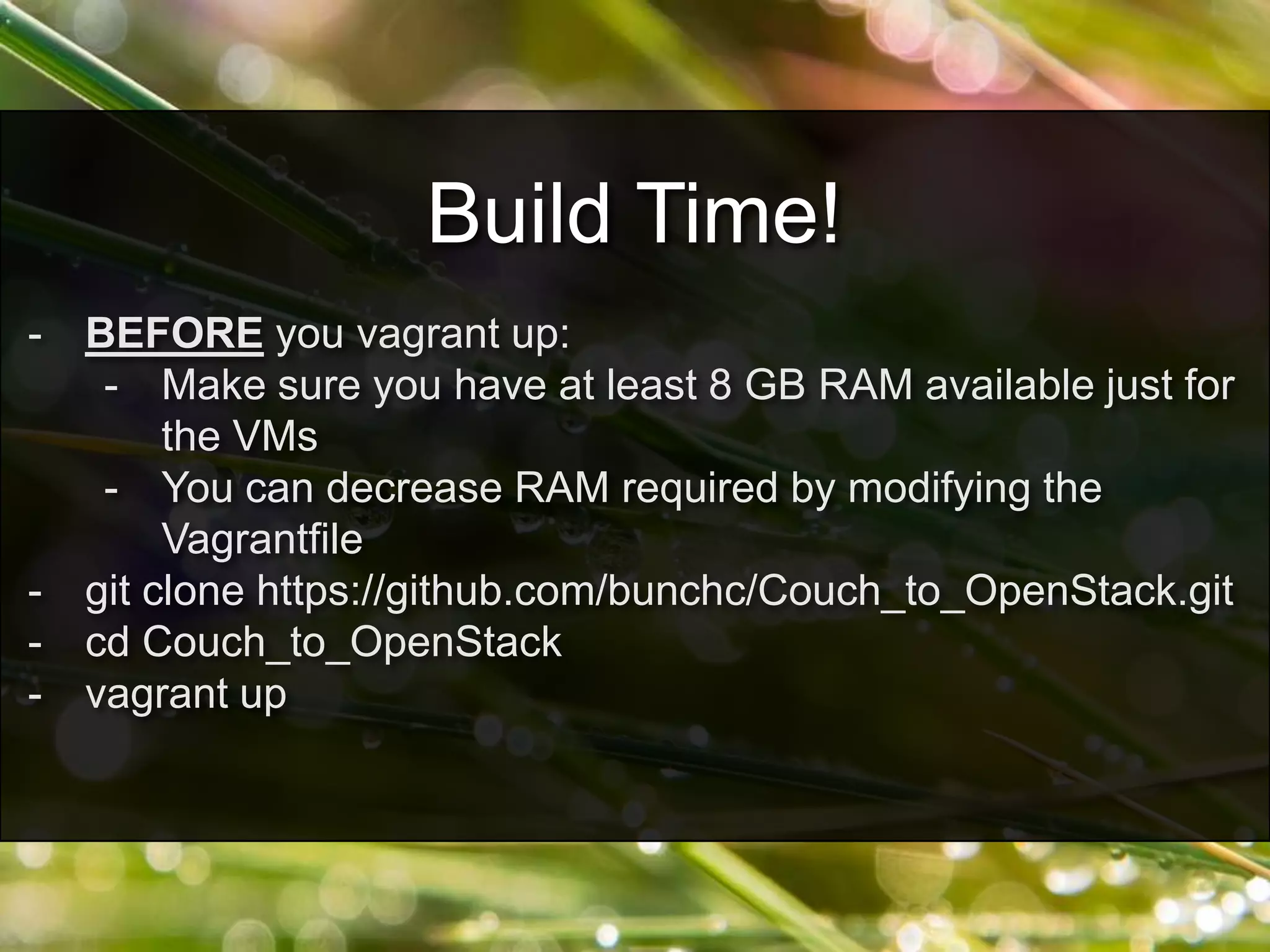 - BEFORE you vagrant up:
- Make sure you have at least 8 GB RAM available just for
the VMs
- You can decrease RAM required by modifying the
Vagrantfile
- git clone https://github.com/bunchc/Couch_to_OpenStack.git
- cd Couch_to_OpenStack
- vagrant up
Build Time!
 