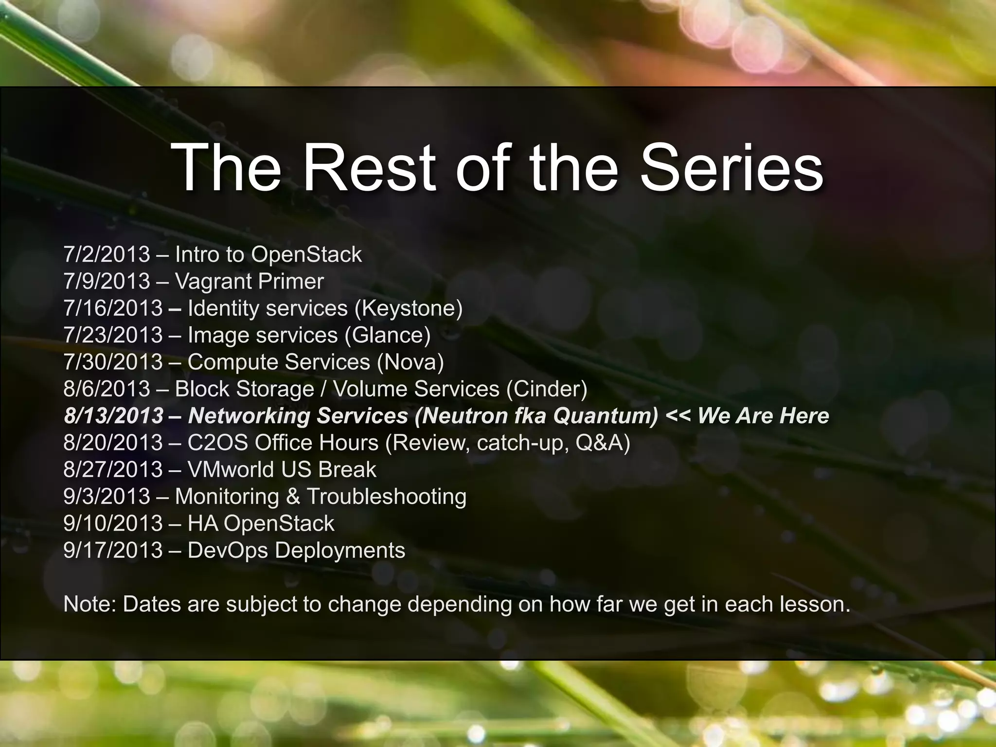 7/2/2013 – Intro to OpenStack
7/9/2013 – Vagrant Primer
7/16/2013 – Identity services (Keystone)
7/23/2013 – Image services (Glance)
7/30/2013 – Compute Services (Nova)
8/6/2013 – Block Storage / Volume Services (Cinder)
8/13/2013 – Networking Services (Neutron fka Quantum) << We Are Here
8/20/2013 – C2OS Office Hours (Review, catch-up, Q&A)
8/27/2013 – VMworld US Break
9/3/2013 – Monitoring & Troubleshooting
9/10/2013 – HA OpenStack
9/17/2013 – DevOps Deployments
Note: Dates are subject to change depending on how far we get in each lesson.
The Rest of the Series
 