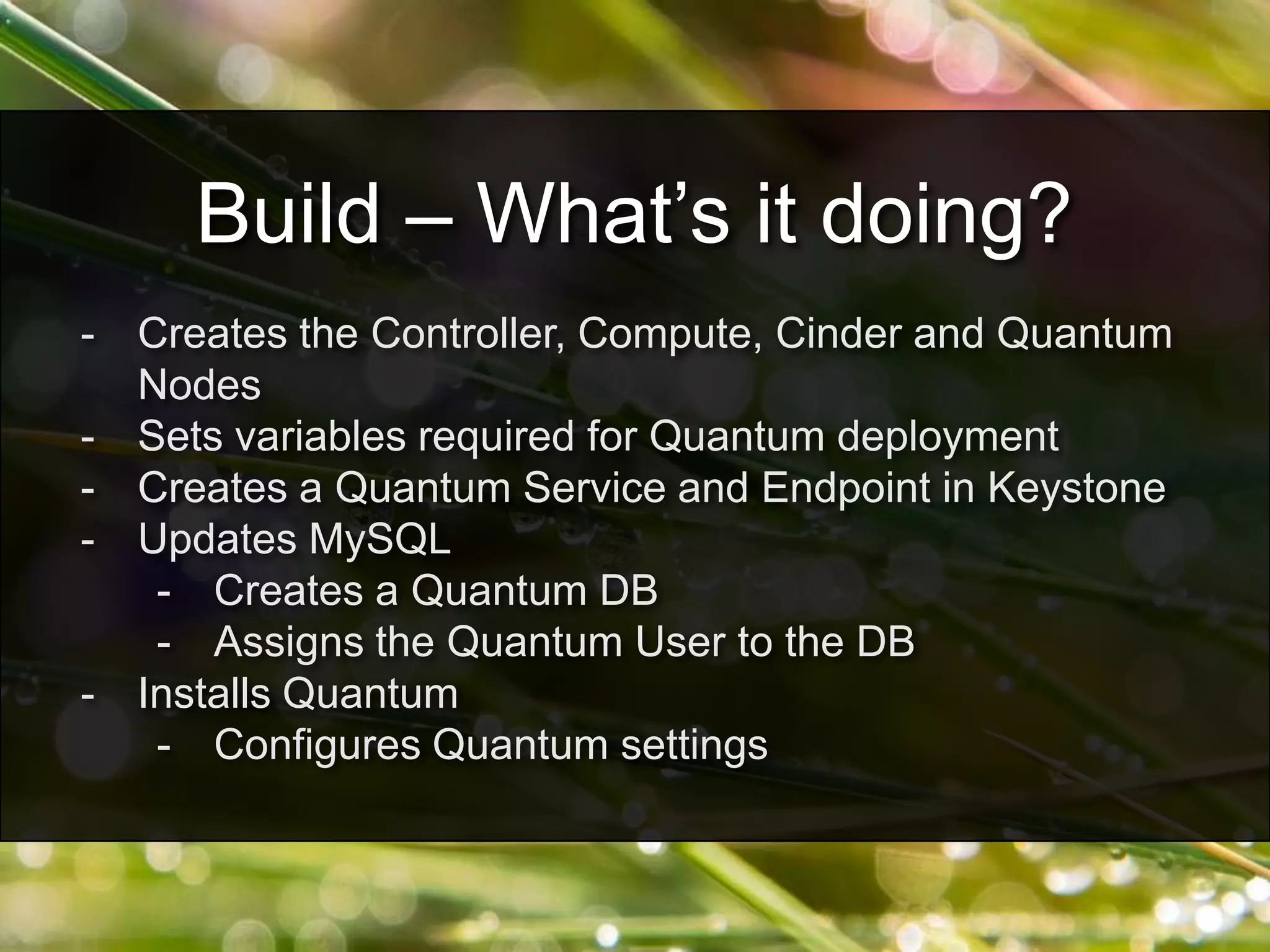 - Creates the Controller, Compute, Cinder and Quantum
Nodes
- Sets variables required for Quantum deployment
- Creates a Quantum Service and Endpoint in Keystone
- Updates MySQL
- Creates a Quantum DB
- Assigns the Quantum User to the DB
- Installs Quantum
- Configures Quantum settings
Build – What’s it doing?
 
