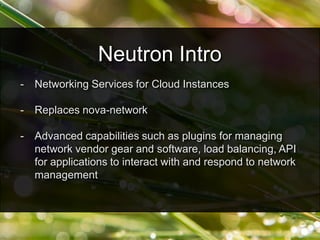 - Networking Services for Cloud Instances
- Replaces nova-network
- Advanced capabilities such as plugins for managing
network vendor gear and software, load balancing, API
for applications to interact with and respond to network
management
Neutron Intro
 