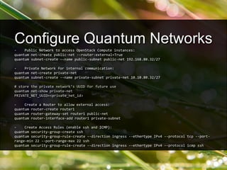 - Public Network to access OpenStack Compute instances:
quantum net-create public-net --router:external=True
quantum subnet-create --name public-subnet public-net 192.168.80.32/27
- Private Network for internal communication:
quantum net-create private-net
quantum subnet-create --name private-subnet private-net 10.10.80.32/27
# store the private network’s UUID for future use
quantum net-show private-net
PRIVATE_NET_UUID=<private_net_id>
- Create a Router to allow external access:
quantum router-create router1
quantum router-gateway-set router1 public-net
quantum router-interface-add router1 private-subnet
- Create Access Rules (enable ssh and ICMP):
quantum security-group-create ssh
quantum security-group-rule-create --direction ingress --ethertype IPv4 --protocol tcp --port-
range-min 22 --port-range-max 22 ssh
quantum security-group-rule-create --direction ingress --ethertype IPv4 --protocol icmp ssh
Configure Quantum Networks
 