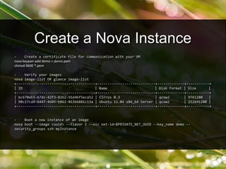 - Create a certificate file for communication with your VM
nova keypair-add demo > demo.pem
chmod 0600 *.pem
- Verify your images
nova image-list OR glance image-list
+--------------------------------------+----------------------------+-------------+-----------+
| ID | Name | Disk Format | Size |
+--------------------------------------+----------------------------+-------------+-----------+
| bc670eb3-67dc-42f3-82b2-91e96f5eca52 | Cirros 0.3 | qcow2 | 9761280 |
| 90c17ca9-6447-4d45-b862-86366881c13a | Ubuntu 12.04 x86_64 Server | qcow2 | 252641280 |
+--------------------------------------+----------------------------+-------------+-----------+
- Boot a new instance of an image
nova boot --image <uuid> --flavor 2 --nic net-id=$PRIVATE_NET_UUID --key_name demo --
security_groups ssh myInstance
Create a Nova Instance
 