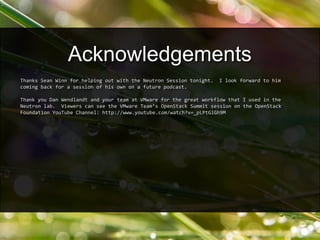 Thanks Sean Winn for helping out with the Neutron Session tonight. I look forward to him
coming back for a session of his own on a future podcast.
Thank you Dan Wendlandt and your team at VMware for the great workflow that I used in the
Neutron lab. Viewers can see the VMware Team’s OpenStack Summit session on the OpenStack
Foundation YouTube Channel: http://www.youtube.com/watch?v=_pLPtGiGh9M
Acknowledgements
 