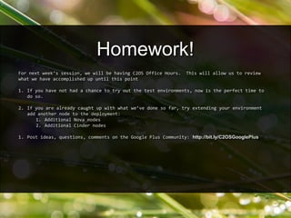 For next week’s session, we will be having C2OS Office Hours. This will allow us to review
what we have accomplished up until this point
1. If you have not had a chance to try out the test environments, now is the perfect time to
do so.
2. If you are already caught up with what we’ve done so far, try extending your environment
add another node to the deployment:
1. Additional Nova nodes
2. Additional Cinder nodes
1. Post ideas, questions, comments on the Google Plus Community: http://bit.ly/C2OSGooglePlus
Homework!
 