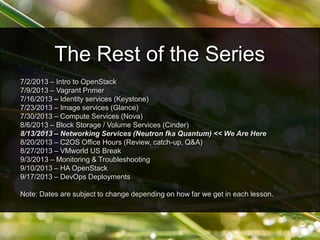 7/2/2013 – Intro to OpenStack
7/9/2013 – Vagrant Primer
7/16/2013 – Identity services (Keystone)
7/23/2013 – Image services (Glance)
7/30/2013 – Compute Services (Nova)
8/6/2013 – Block Storage / Volume Services (Cinder)
8/13/2013 – Networking Services (Neutron fka Quantum) << We Are Here
8/20/2013 – C2OS Office Hours (Review, catch-up, Q&A)
8/27/2013 – VMworld US Break
9/3/2013 – Monitoring & Troubleshooting
9/10/2013 – HA OpenStack
9/17/2013 – DevOps Deployments
Note: Dates are subject to change depending on how far we get in each lesson.
The Rest of the Series
 
