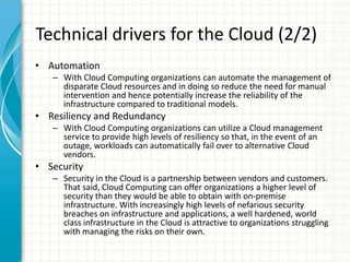 Technical drivers for the Cloud (2/2)
• Automation
   – With Cloud Computing organizations can automate the management of
     disparate Cloud resources and in doing so reduce the need for manual
     intervention and hence potentially increase the reliability of the
     infrastructure compared to traditional models.
• Resiliency and Redundancy
   – With Cloud Computing organizations can utilize a Cloud management
     service to provide high levels of resiliency so that, in the event of an
     outage, workloads can automatically fail over to alternative Cloud
     vendors.
• Security
   – Security in the Cloud is a partnership between vendors and customers.
     That said, Cloud Computing can offer organizations a higher level of
     security than they would be able to obtain with on-premise
     infrastructure. With increasingly high levels of nefarious security
     breaches on infrastructure and applications, a well hardened, world
     class infrastructure in the Cloud is attractive to organizations struggling
     with managing the risks on their own.
 